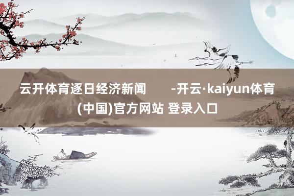 云开体育逐日经济新闻       -开云·kaiyun体育(中国)官方网站 登录入口