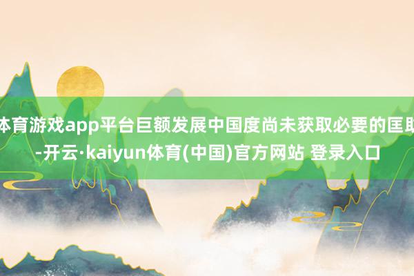 体育游戏app平台巨额发展中国度尚未获取必要的匡助-开云·kaiyun体育(中国)官方网站 登录入口